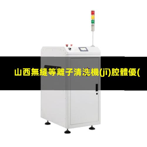 山西無縫等離子清洗機(jī)腔體優(yōu)選企業(yè)